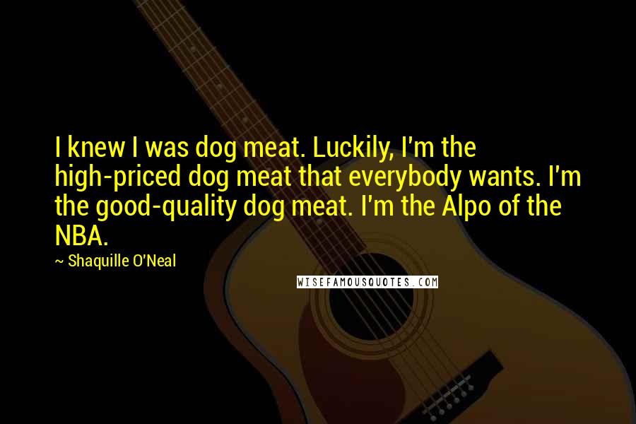 Shaquille O'Neal Quotes: I knew I was dog meat. Luckily, I'm the high-priced dog meat that everybody wants. I'm the good-quality dog meat. I'm the Alpo of the NBA.