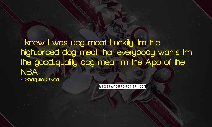 Shaquille O'Neal Quotes: I knew I was dog meat. Luckily, I'm the high-priced dog meat that everybody wants. I'm the good-quality dog meat. I'm the Alpo of the NBA.