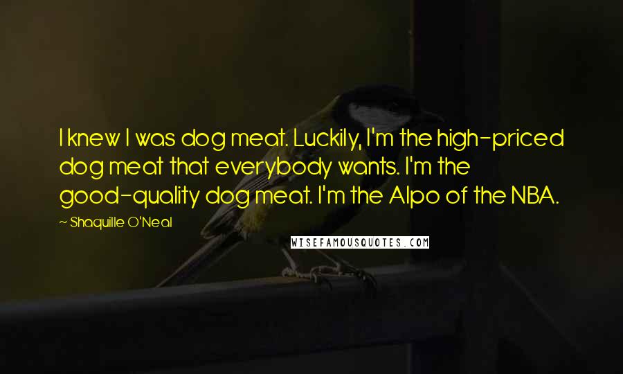 Shaquille O'Neal Quotes: I knew I was dog meat. Luckily, I'm the high-priced dog meat that everybody wants. I'm the good-quality dog meat. I'm the Alpo of the NBA.
