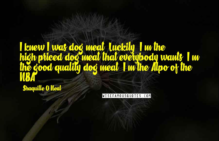 Shaquille O'Neal Quotes: I knew I was dog meat. Luckily, I'm the high-priced dog meat that everybody wants. I'm the good-quality dog meat. I'm the Alpo of the NBA.