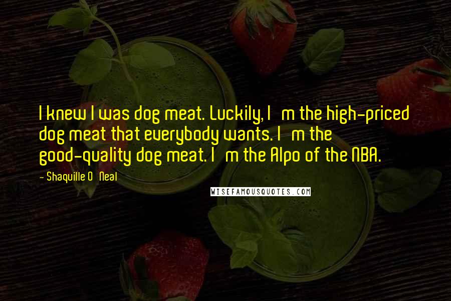 Shaquille O'Neal Quotes: I knew I was dog meat. Luckily, I'm the high-priced dog meat that everybody wants. I'm the good-quality dog meat. I'm the Alpo of the NBA.