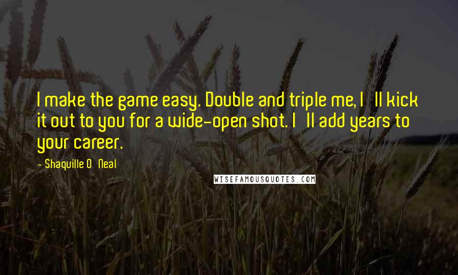 Shaquille O'Neal Quotes: I make the game easy. Double and triple me, I'll kick it out to you for a wide-open shot. I'll add years to your career.