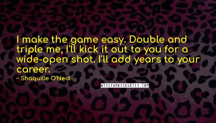 Shaquille O'Neal Quotes: I make the game easy. Double and triple me, I'll kick it out to you for a wide-open shot. I'll add years to your career.