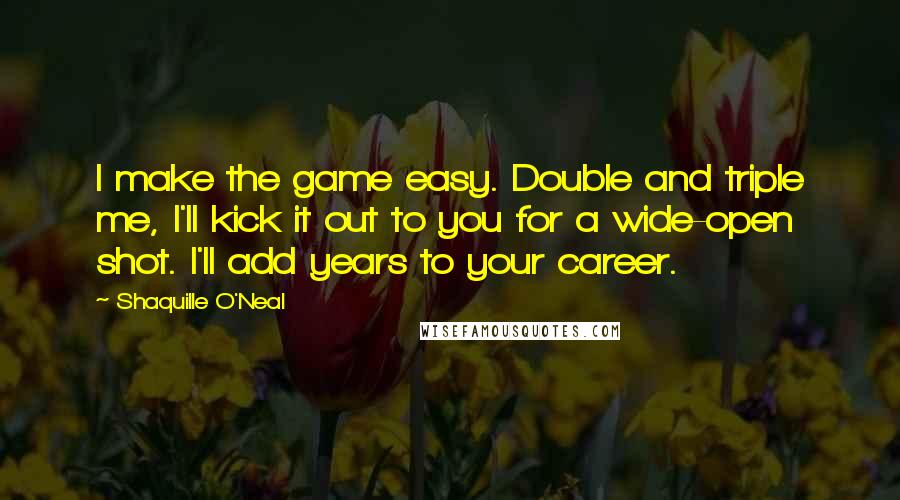 Shaquille O'Neal Quotes: I make the game easy. Double and triple me, I'll kick it out to you for a wide-open shot. I'll add years to your career.