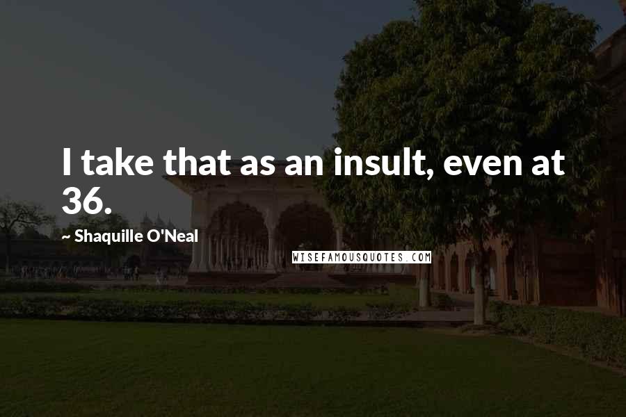 Shaquille O'Neal Quotes: I take that as an insult, even at 36.