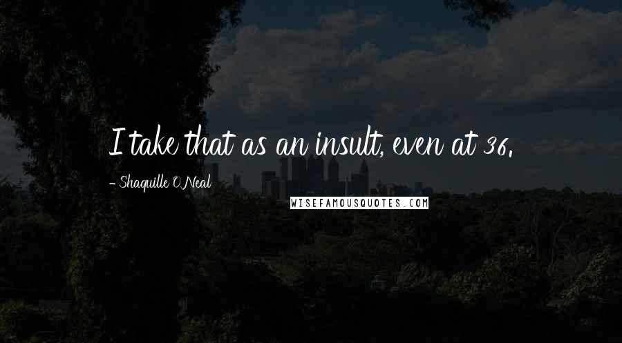 Shaquille O'Neal Quotes: I take that as an insult, even at 36.