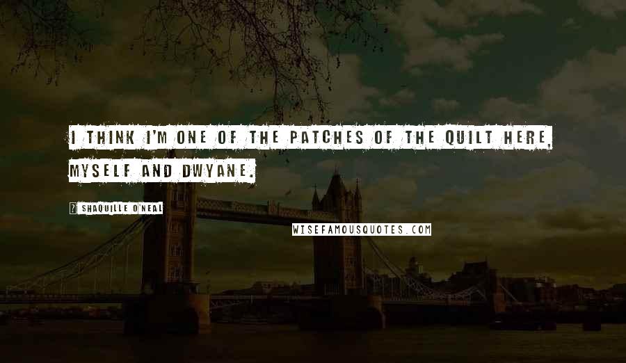 Shaquille O'Neal Quotes: I think I'm one of the patches of the quilt here, myself and Dwyane.