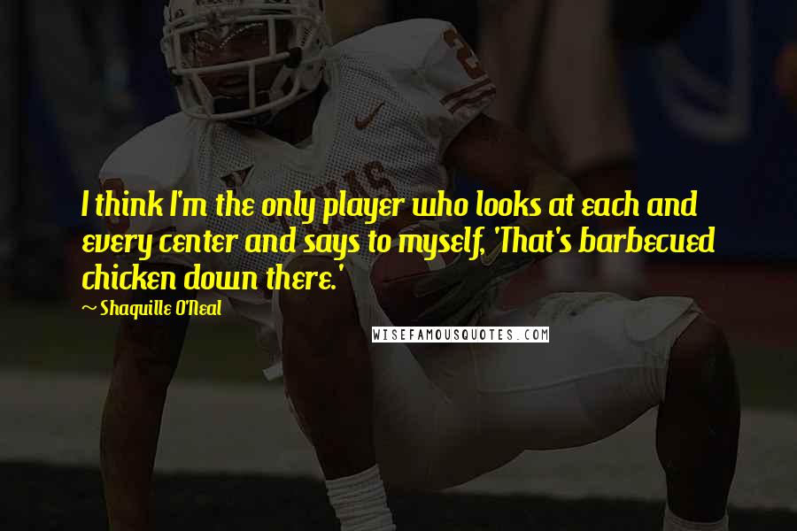 Shaquille O'Neal Quotes: I think I'm the only player who looks at each and every center and says to myself, 'That's barbecued chicken down there.'