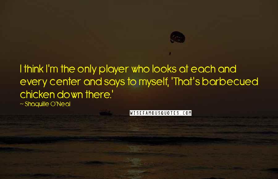 Shaquille O'Neal Quotes: I think I'm the only player who looks at each and every center and says to myself, 'That's barbecued chicken down there.'