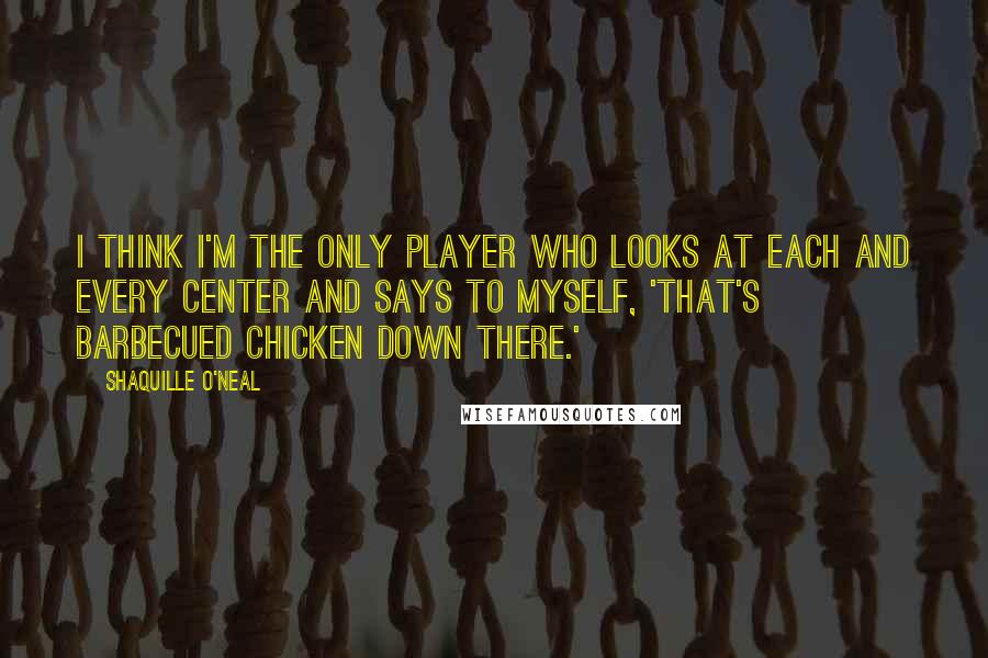 Shaquille O'Neal Quotes: I think I'm the only player who looks at each and every center and says to myself, 'That's barbecued chicken down there.'