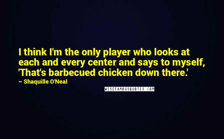 Shaquille O'Neal Quotes: I think I'm the only player who looks at each and every center and says to myself, 'That's barbecued chicken down there.'