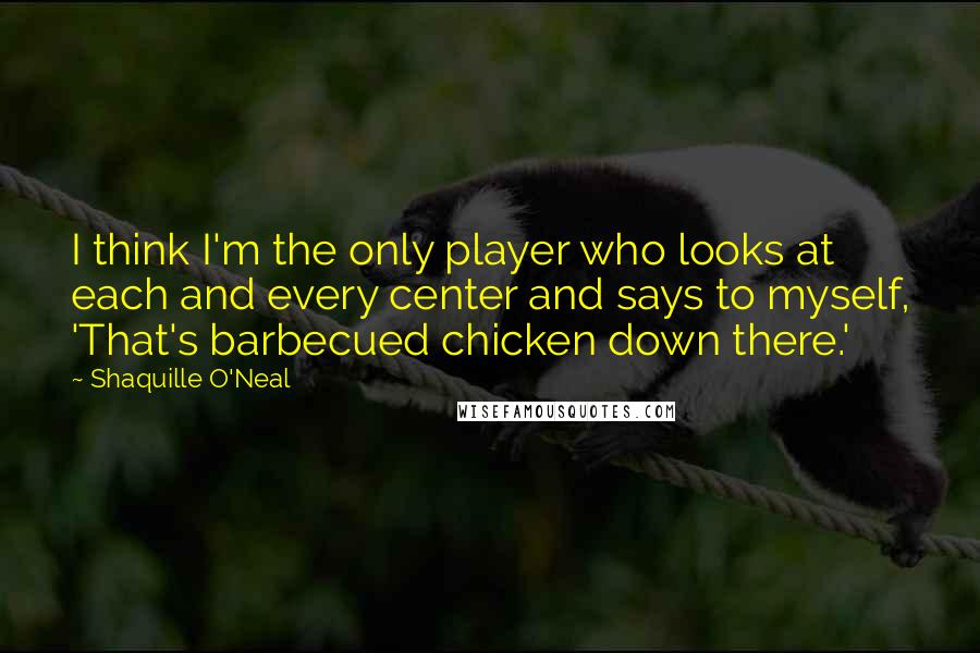 Shaquille O'Neal Quotes: I think I'm the only player who looks at each and every center and says to myself, 'That's barbecued chicken down there.'