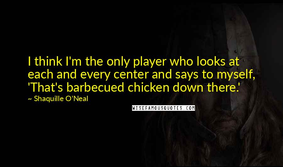 Shaquille O'Neal Quotes: I think I'm the only player who looks at each and every center and says to myself, 'That's barbecued chicken down there.'