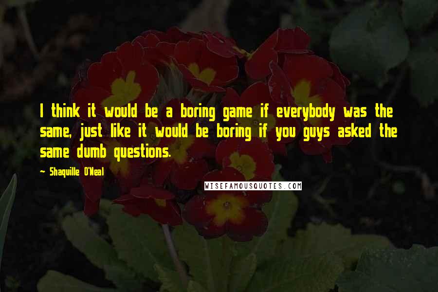 Shaquille O'Neal Quotes: I think it would be a boring game if everybody was the same, just like it would be boring if you guys asked the same dumb questions.