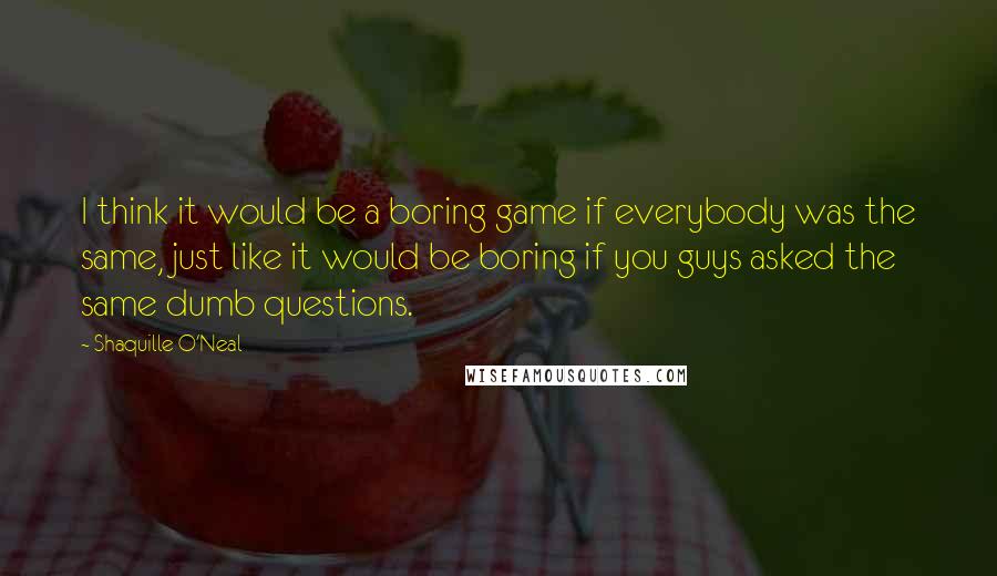 Shaquille O'Neal Quotes: I think it would be a boring game if everybody was the same, just like it would be boring if you guys asked the same dumb questions.