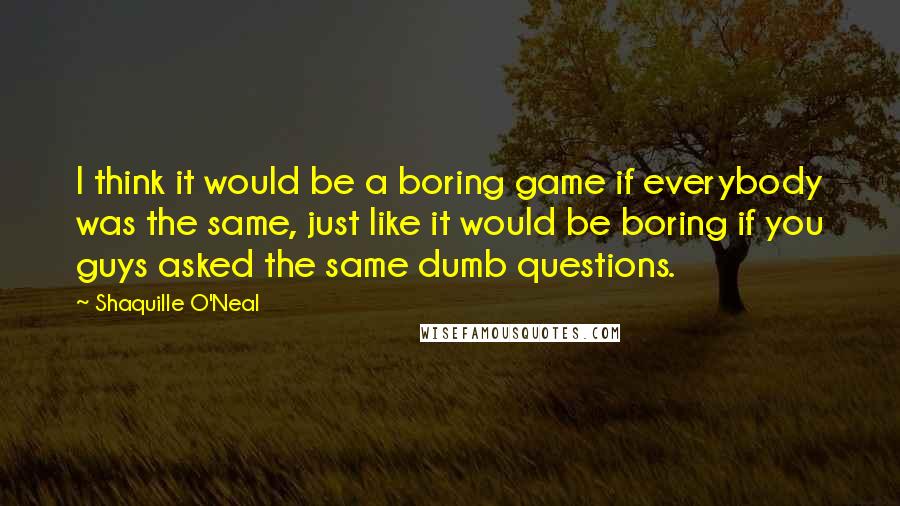 Shaquille O'Neal Quotes: I think it would be a boring game if everybody was the same, just like it would be boring if you guys asked the same dumb questions.