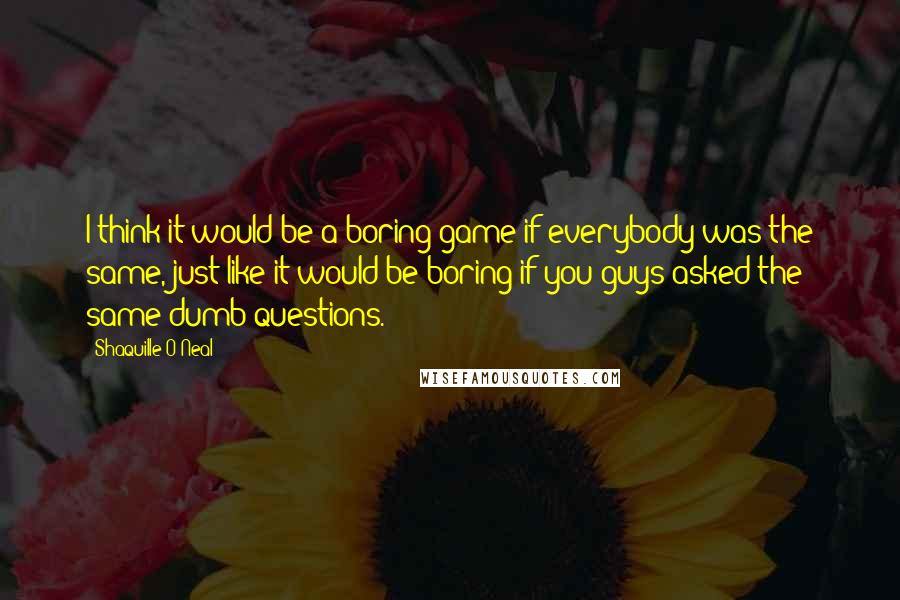 Shaquille O'Neal Quotes: I think it would be a boring game if everybody was the same, just like it would be boring if you guys asked the same dumb questions.
