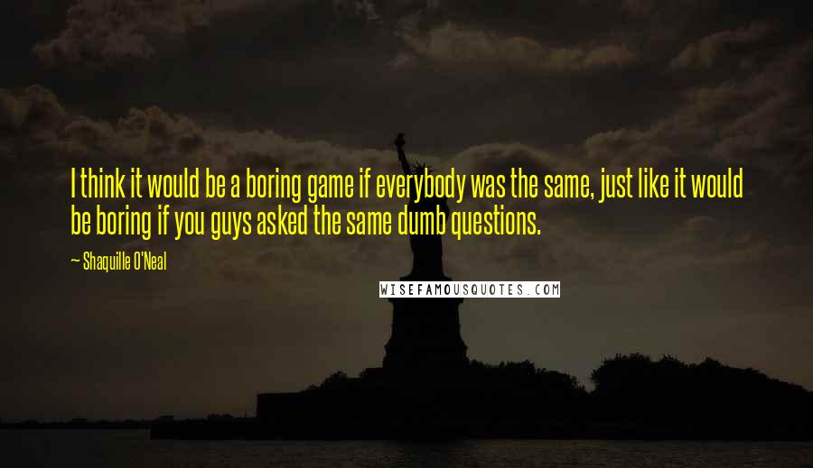 Shaquille O'Neal Quotes: I think it would be a boring game if everybody was the same, just like it would be boring if you guys asked the same dumb questions.