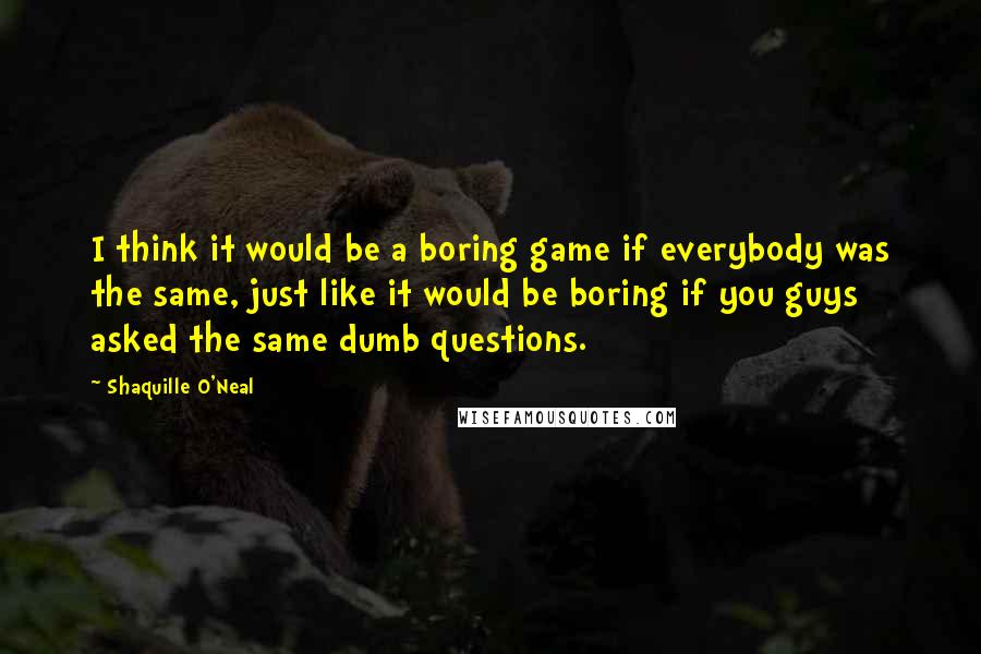 Shaquille O'Neal Quotes: I think it would be a boring game if everybody was the same, just like it would be boring if you guys asked the same dumb questions.