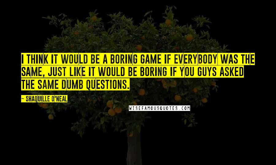 Shaquille O'Neal Quotes: I think it would be a boring game if everybody was the same, just like it would be boring if you guys asked the same dumb questions.