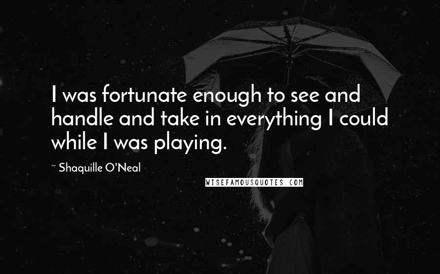 Shaquille O'Neal Quotes: I was fortunate enough to see and handle and take in everything I could while I was playing.