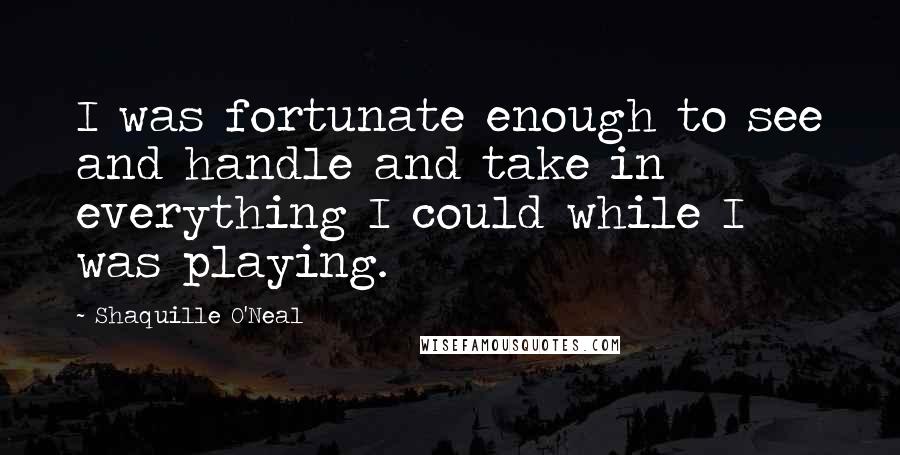 Shaquille O'Neal Quotes: I was fortunate enough to see and handle and take in everything I could while I was playing.