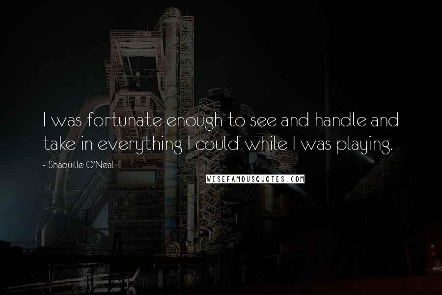 Shaquille O'Neal Quotes: I was fortunate enough to see and handle and take in everything I could while I was playing.