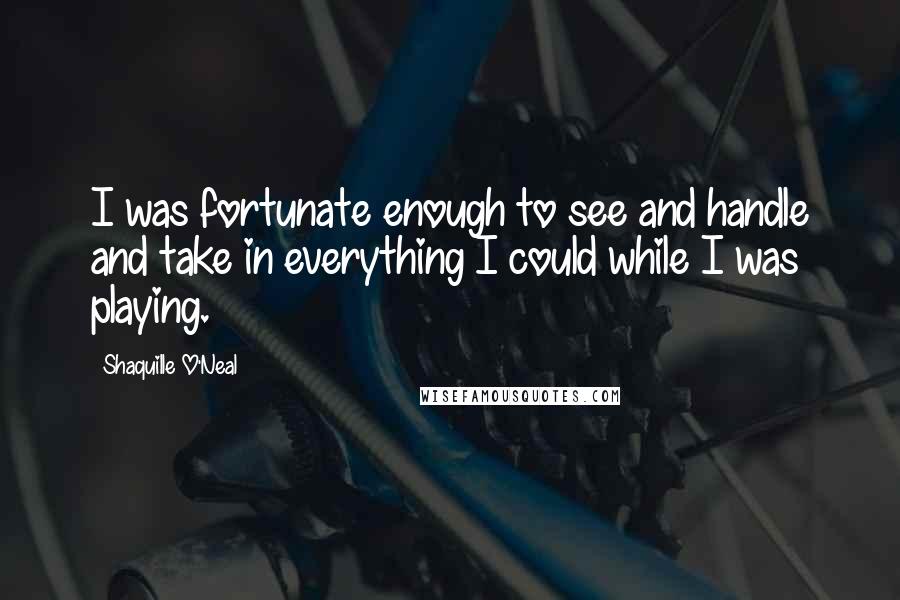 Shaquille O'Neal Quotes: I was fortunate enough to see and handle and take in everything I could while I was playing.