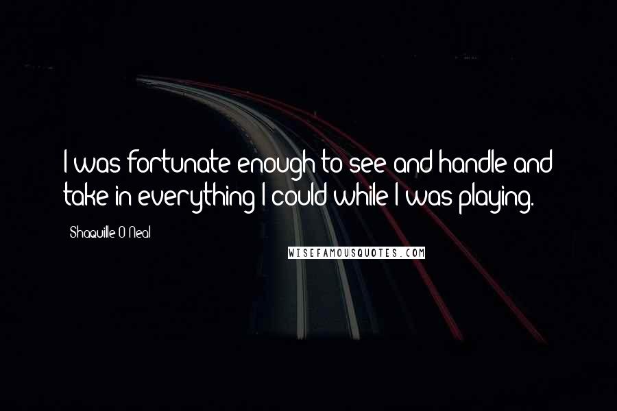 Shaquille O'Neal Quotes: I was fortunate enough to see and handle and take in everything I could while I was playing.