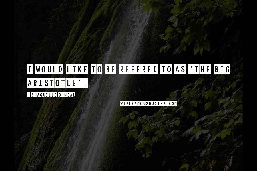 Shaquille O'Neal Quotes: I would like to be refered to as 'The Big Aristotle'.