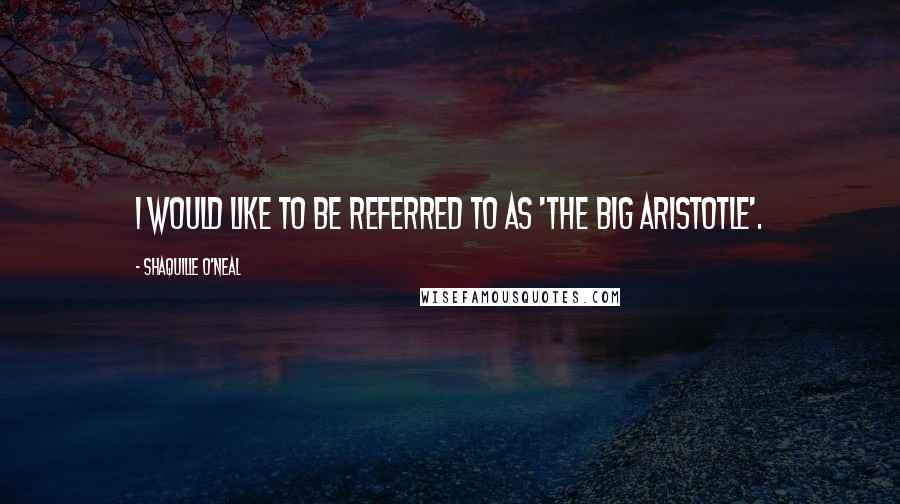 Shaquille O'Neal Quotes: I would like to be referred to as 'The Big Aristotle'.