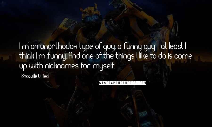 Shaquille O'Neal Quotes: I'm an unorthodox type of guy, a funny guy - at least I think I'm funny. And one of the things I like to do is come up with nicknames for myself.