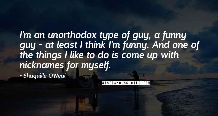 Shaquille O'Neal Quotes: I'm an unorthodox type of guy, a funny guy - at least I think I'm funny. And one of the things I like to do is come up with nicknames for myself.