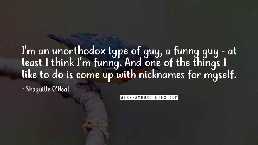 Shaquille O'Neal Quotes: I'm an unorthodox type of guy, a funny guy - at least I think I'm funny. And one of the things I like to do is come up with nicknames for myself.