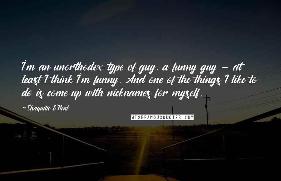 Shaquille O'Neal Quotes: I'm an unorthodox type of guy, a funny guy - at least I think I'm funny. And one of the things I like to do is come up with nicknames for myself.