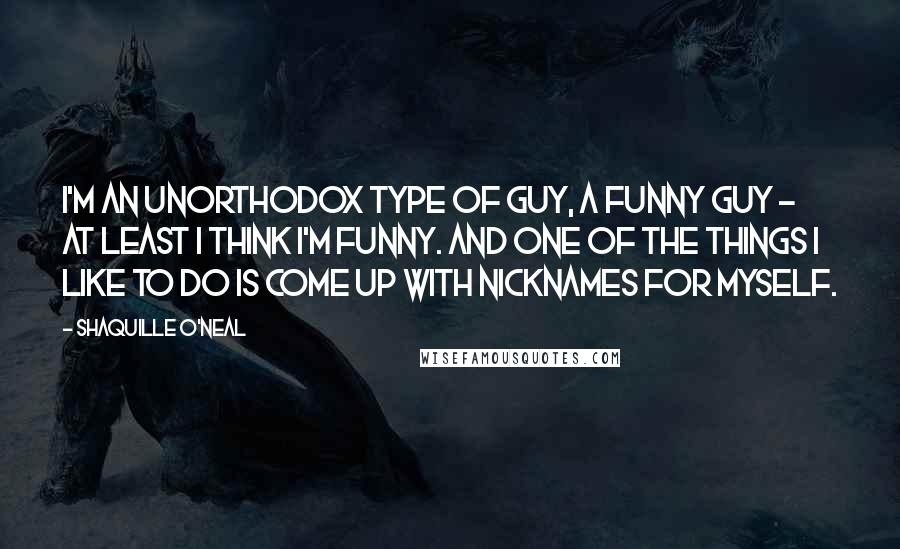 Shaquille O'Neal Quotes: I'm an unorthodox type of guy, a funny guy - at least I think I'm funny. And one of the things I like to do is come up with nicknames for myself.