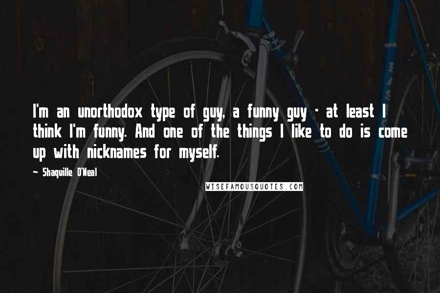 Shaquille O'Neal Quotes: I'm an unorthodox type of guy, a funny guy - at least I think I'm funny. And one of the things I like to do is come up with nicknames for myself.