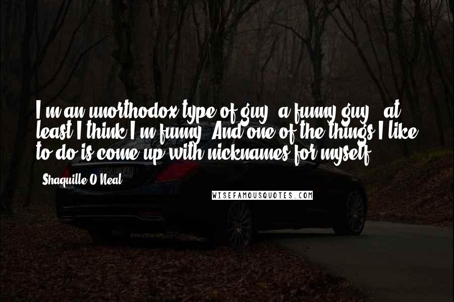 Shaquille O'Neal Quotes: I'm an unorthodox type of guy, a funny guy - at least I think I'm funny. And one of the things I like to do is come up with nicknames for myself.