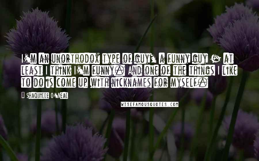 Shaquille O'Neal Quotes: I'm an unorthodox type of guy, a funny guy - at least I think I'm funny. And one of the things I like to do is come up with nicknames for myself.