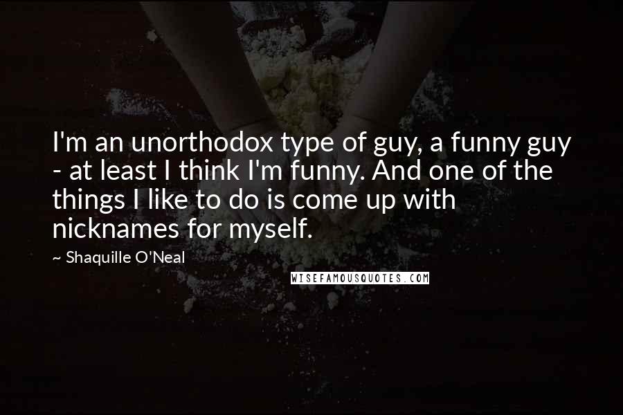 Shaquille O'Neal Quotes: I'm an unorthodox type of guy, a funny guy - at least I think I'm funny. And one of the things I like to do is come up with nicknames for myself.