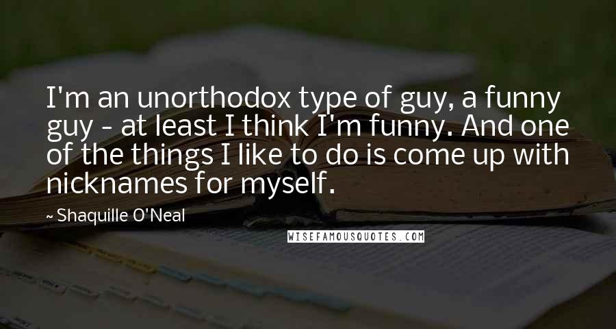 Shaquille O'Neal Quotes: I'm an unorthodox type of guy, a funny guy - at least I think I'm funny. And one of the things I like to do is come up with nicknames for myself.