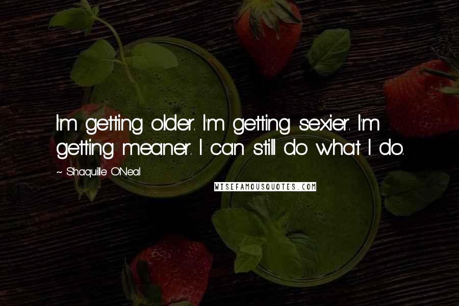 Shaquille O'Neal Quotes: I'm getting older. I'm getting sexier. I'm getting meaner. I can still do what I do.