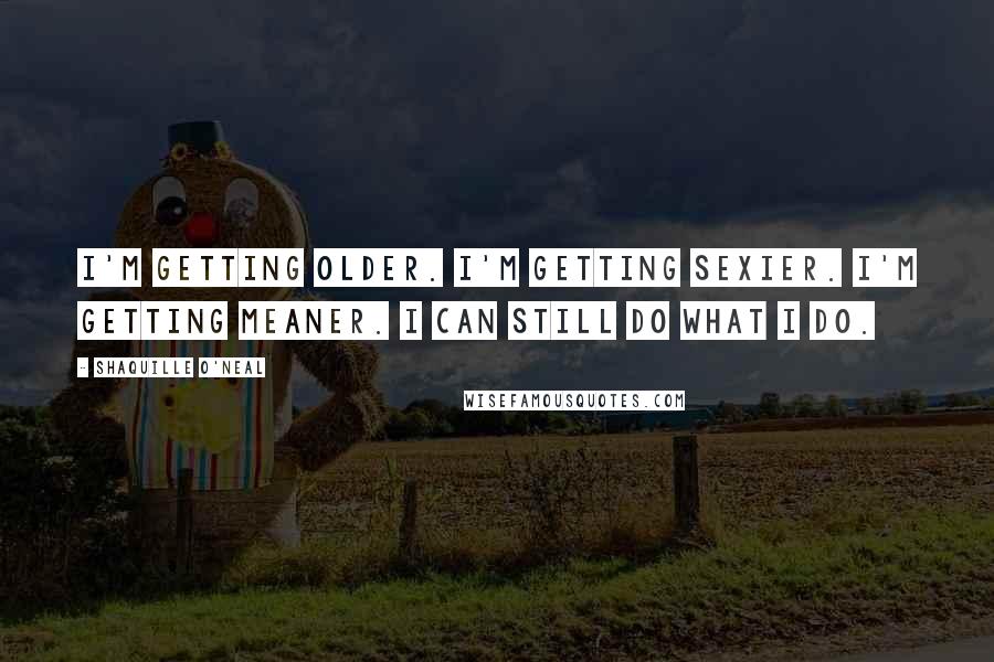 Shaquille O'Neal Quotes: I'm getting older. I'm getting sexier. I'm getting meaner. I can still do what I do.