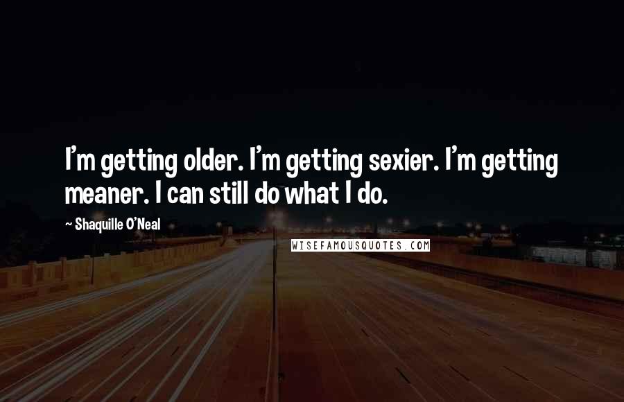 Shaquille O'Neal Quotes: I'm getting older. I'm getting sexier. I'm getting meaner. I can still do what I do.