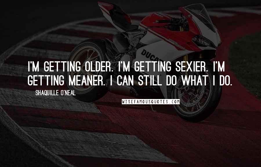 Shaquille O'Neal Quotes: I'm getting older. I'm getting sexier. I'm getting meaner. I can still do what I do.