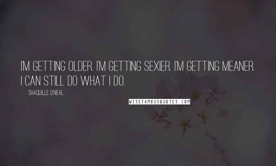 Shaquille O'Neal Quotes: I'm getting older. I'm getting sexier. I'm getting meaner. I can still do what I do.