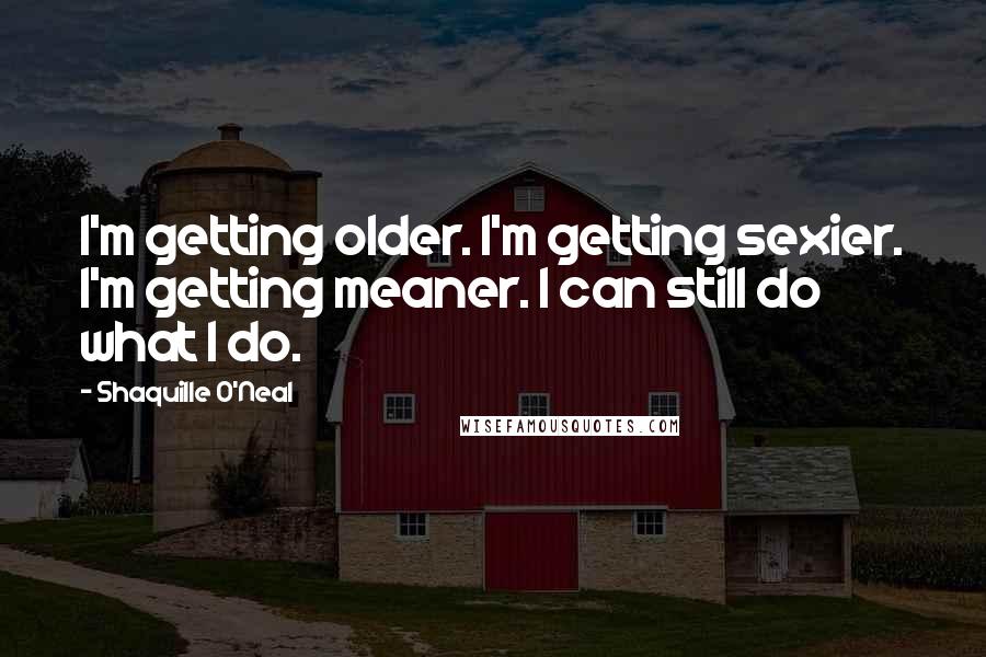 Shaquille O'Neal Quotes: I'm getting older. I'm getting sexier. I'm getting meaner. I can still do what I do.