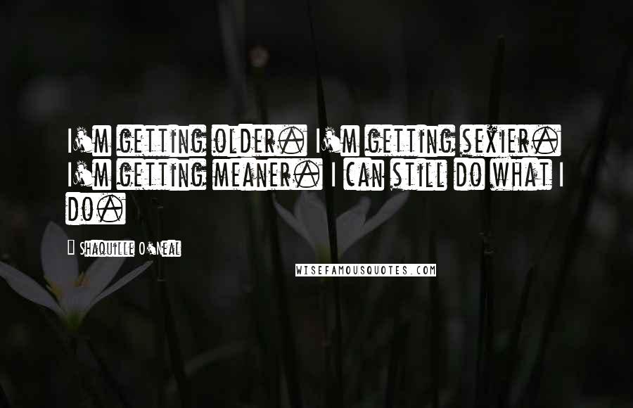 Shaquille O'Neal Quotes: I'm getting older. I'm getting sexier. I'm getting meaner. I can still do what I do.