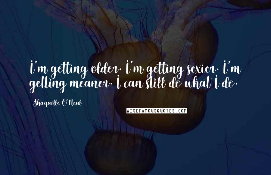 Shaquille O'Neal Quotes: I'm getting older. I'm getting sexier. I'm getting meaner. I can still do what I do.