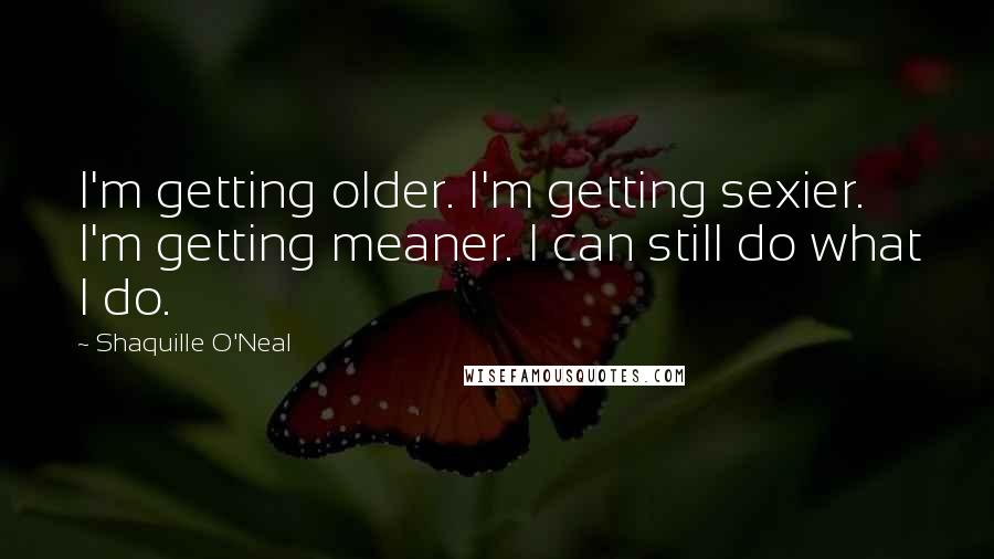 Shaquille O'Neal Quotes: I'm getting older. I'm getting sexier. I'm getting meaner. I can still do what I do.